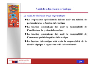 MASNAOUI 19
Audit de la fonction informatique
• La clarté des structures et des responsabilités
Les responsables opérationnels doivent avoir une relation de
partenariat avec la fonction informatique
La fonction informatique doit avoir la responsabilité de
l ’architecture du système informatique
La fonction informatique doit avoir la responsabilité de
l ’assurance qualité du système informatique
La fonction informatique doit avoir la responsabilité de la
sécurité physique et logique des actifs informationnels
 
