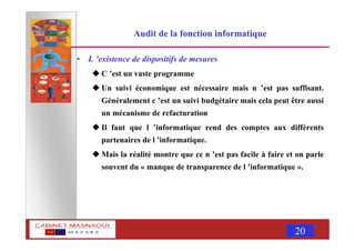 MASNAOUI 20
Audit de la fonction informatique
• L ’existence de dispositifs de mesures
C ’est un vaste programme
Un suivi économique est nécessaire mais n ’est pas suffisant.
Généralement c ’est un suivi budgétaire mais cela peut être aussi
un mécanisme de refacturation
Il faut que l ’informatique rend des comptes aux différents
partenaires de l ’informatique.
Mais la réalité montre que ce n ’est pas facile à faire et on parle
souvent du « manque de transparence de l ’informatique ».
 