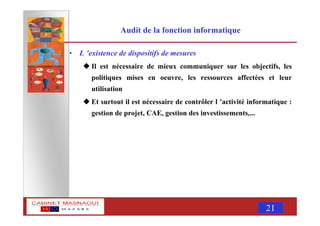 MASNAOUI 21
Audit de la fonction informatique
• L ’existence de dispositifs de mesures
Il est nécessaire de mieux communiquer sur les objectifs, les
politiques mises en oeuvre, les ressources affectées et leur
utilisation
Et surtout il est nécessaire de contrôler l ’activité informatique :
gestion de projet, CAE, gestion des investissements,...
 