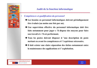 MASNAOUI 22
Audit de la fonction informatique
• Compétences et qualification du personnel
Les besoins en personnel informatiques doivent périodiquement
être évalués (au moins une fois par an).
Une supervision effective du personnel informatique doit être
faite notamment pour juger s ’il dispose des moyens pour faire
son travail et s ’il est performant.
Tous les postes doivent disposer d ’une description de poste
mettant en avant les compétences et l ’expérience nécessaire.
Il doit exister une claire séparation des tâches notamment entre
la maintenance des applications et l ’exploitation.
 