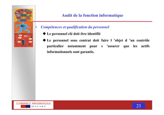 MASNAOUI 23
Audit de la fonction informatique
• Compétences et qualification du personnel
Le personnel clé doit être identifié
Le personnel sous contrat doit faire l ’objet d ’un contrôle
particulier notamment pour s ’assurer que les actifs
informationnels sont garantis.
 