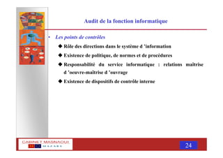 MASNAOUI 24
Audit de la fonction informatique
• Les points de contrôles
Rôle des directions dans le système d ’information
Existence de politique, de normes et de procédures
Responsabilité du service informatique : relations maîtrise
d ’oeuvre-maîtrise d ’ouvrage
Existence de dispositifs de contrôle interne
 