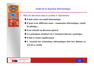 MASNAOUI 25
Audit de la fonction informatique
• Rôle des directions dans le système d ’information
Il doit exister un comité informatique
Il peut avoir différents noms : commission informatique, comité
de pilotage,...
Il est rattaché au directeur général
Les principaux décideurs de l ’entreprise doivent y participer
Il doit se réunir régulièrement
L ’essentiel des orientations informatiques doit être débattu au
sein de ce comité
 