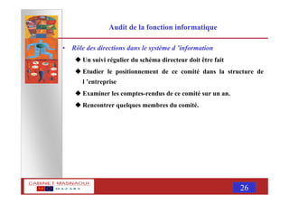 MASNAOUI 26
Audit de la fonction informatique
• Rôle des directions dans le système d ’information
Un suivi régulier du schéma directeur doit être fait
Etudier le positionnement de ce comité dans la structure de
l ’entreprise
Examiner les comptes-rendus de ce comité sur un an.
Rencontrer quelques membres du comité.
 
