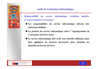 MASNAOUI 27
Audit de la fonction informatique
• Responsabilité du service informatique (relations maîtrise
d ’oeuvre-maîtrise d ’ouvrage)
Les responsabilités du service informatique doivent être
clairement définies
La position du service informatique dans l ’organigramme de
l ’entreprise doit être claire.
Le service informatique doit avoir une autorité suffisante pour
faire appliquer les mesures nécessaires pour atteindre les
objectifs qui lui ont été fixés.
 