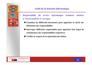 MASNAOUI 28
Audit de la fonction informatique
• Responsabilité du service informatique (relations maîtrise
d ’oeuvre-maîtrise d ’ouvrage)
Examiner les différents documents pour apprécier la clarté des
définitions des responsabilités
Interroger différents responsables pour apprécier leur degré de
connaissance des responsabilités respectives
Vérifier le respect de la séparation des tâches
 