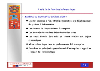 MASNAOUI 29
Audit de la fonction informatique
• Existence de dispositifs de contrôle interne
On doit disposer d ’une stratégie formalisée du développement
du système d ’information
Les facteurs de risques doivent être repérés
Des priorités doivent être fixées de manière claire
Les choix doivent être faits en tenant compte des enjeux
économiques
Mesurer leur impact sur les performances de l ’entreprise
Examiner les principales procédures de l ’entreprise et apprécier
l ’impact de l ’informatique
 