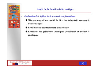MASNAOUI 32
Audit de la fonction informatique
• Evaluation de l ’efficacité d ’un service informatique
Mise en place d ’un comité de direction trimestriel consacré à
l ’informatique
Redéfinition du rattachement hiérarchique
Rédaction des principales politiques, procédures et normes à
appliquer.
 