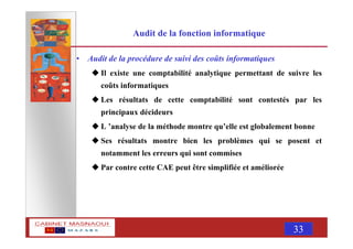 MASNAOUI 33
Audit de la fonction informatique
• Audit de la procédure de suivi des coûts informatiques
Il existe une comptabilité analytique permettant de suivre les
coûts informatiques
Les résultats de cette comptabilité sont contestés par les
principaux décideurs
L ’analyse de la méthode montre qu’elle est globalement bonne
Ses résultats montre bien les problèmes qui se posent et
notamment les erreurs qui sont commises
Par contre cette CAE peut être simplifiée et améliorée
 