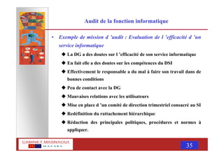 MASNAOUI 35
Audit de la fonction informatique
• Exemple de mission d ’audit : Evaluation de l ’efficacité d ’un
service informatique
La DG a des doutes sur l ’efficacité de son service informatique
En fait elle a des doutes sur les compétences du DSI
Effectivement le responsable a du mal à faire son travail dans de
bonnes conditions
Peu de contact avec la DG
Mauvaises relations avec les utilisateurs
Mise en place d ’un comité de direction trimestriel consacré au SI
Redéfinition du rattachement hiérarchique
Rédaction des principales politiques, procédures et normes à
appliquer.
 
