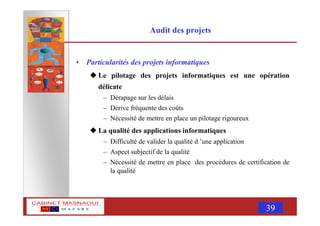 MASNAOUI 39
Audit des projets
• Particularités des projets informatiques
Le pilotage des projets informatiques est une opération
délicate
– Dérapage sur les délais
– Dérive fréquente des coûts
– Nécessité de mettre en place un pilotage rigoureux
La qualité des applications informatiques
– Difficulté de valider la qualité d ’une application
– Aspect subjectif de la qualité
– Nécessité de mettre en place des procédures de certification de
la qualité
 