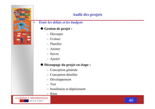 MASNAOUI 40
Audit des projets
• Tenir les délais et les budgets
Gestion de projet :
– Découper
– Evaluer
– Planifier
– Animer
– Suivre
– Ajuster
Découpage du projet en étape :
– Conception générale
– Conception détaillée
– Développement
– Test
– Installation et déploiement
– Bilan
 
