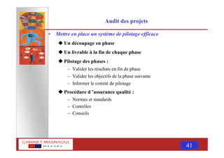 MASNAOUI 41
Audit des projets
• Mettre en place un système de pilotage efficace
Un découpage en phase
Un livrable à la fin de chaque phase
Pilotage des phases :
– Valider les résultats en fin de phase
– Valider les objectifs de la phase suivante
– Informer le comité de pilotage
Procédure d ’assurance qualité :
– Normes et standards
– Contrôles
– Conseils
 