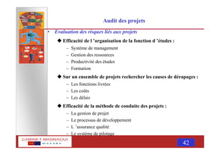 MASNAOUI 42
Audit des projets
• Evaluation des risques liés aux projets
Efficacité de l ’organisation de la fonction d ’études :
– Système de management
– Gestion des ressources
– Productivité des études
– Formation
Sur un ensemble de projets rechercher les causes de dérapages :
– Les fonctions livrées
– Les coûts
– Les délais
Efficacité de la méthode de conduite des projets :
– La gestion de projet
– Le processus de développement
– L ’assurance qualité
– Le système de pilotage
 
