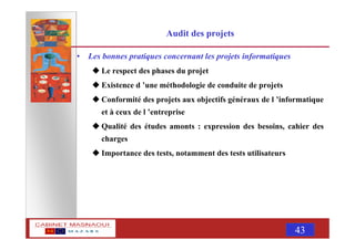 MASNAOUI 43
Audit des projets
• Les bonnes pratiques concernant les projets informatiques
Le respect des phases du projet
Existence d ’une méthodologie de conduite de projets
Conformité des projets aux objectifs généraux de l ’informatique
et à ceux de l ’entreprise
Qualité des études amonts : expression des besoins, cahier des
charges
Importance des tests, notamment des tests utilisateurs
 