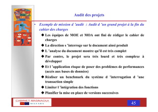 MASNAOUI 45
Audit des projets
• Exemple de mission d ’audit : Audit d ’un grand projet à la fin du
cahier des charges
Les équipes de MOE et MOA ont fini de rédiger le cahier de
charges
La direction s ’interroge sur le document ainsi produit
L ’analyse du document montre qu’il est très complet
Par contre, le projet sera très lourd et très complexe à
développer
Et l ’application risque de poser des problèmes de performances
(accès aux bases de données)
Réaliser un benchmark du système d ’interrogation d ’une
transaction simple
Limiter l ’intégration des fonctions
Planifier la mise en place de versions successives
 