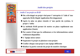 MASNAOUI 46
Audit des projets
• Audit d ’un projet en RAD
On a développé un projet vital pour l ’entreprise à l ’aide d ’une
approche RAD, Rapid Application Developpement
Après la mise en place réussite d ’une partie du système, le
projet s ’enlise
La méthode RAD permet de mettre en place rapidement une
application (3mois)
Par contre il faut que les utilisateurs et les informaticiens soient
réellement disponibles
L ’équipe mixte sature
Segmenter le projet en plusieurs sous-projets
Confier chaque sous-projet à une équipe différente
Réaliser la partie centrale du projet de manière classique
 