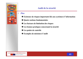 MASNAOUI 48
Audit de la sécurité
• Plan
Existence de risques importants liés aux systèmes d ’information
Quatre notions fondamentales
Les facteurs de limitation des risques
Les bonnes pratiques concernant la sécurité
Les points de contrôle
Exemples de missions d ’audit
 