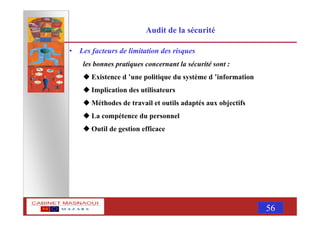 MASNAOUI 56
Audit de la sécurité
• Les facteurs de limitation des risques
les bonnes pratiques concernant la sécurité sont :
Existence d ’une politique du système d ’information
Implication des utilisateurs
Méthodes de travail et outils adaptés aux objectifs
La compétence du personnel
Outil de gestion efficace
 