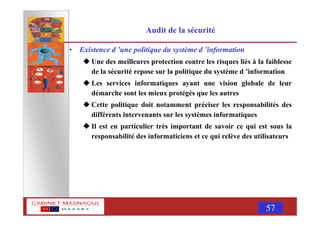 MASNAOUI 57
Audit de la sécurité
• Existence d ’une politique du système d ’information
Une des meilleures protection contre les risques liés à la faiblesse
de la sécurité repose sur la politique du système d ’information
Les services informatiques ayant une vision globale de leur
démarche sont les mieux protégés que les autres
Cette politique doit notamment préciser les responsabilités des
différents intervenants sur les systèmes informatiques
Il est en particulier très important de savoir ce qui est sous la
responsabilité des informaticiens et ce qui relève des utilisateurs
 
