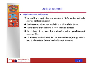 MASNAOUI 58
Audit de la sécurité
• Implication des utilisateurs
La meilleure protection du système d ’information est celle
exercée par les utilisateurs
Ils doivent surveiller leur matériel et la sécurité des locaux
Ils contrôlent leurs données et leurs bases de données
Ils veillent à ce que leurs données soient régulièrement
sauvegardées
Un système ainsi surveillé par ses utilisateurs est protégé contre
tout la plupart des risques habituellement supportés
 
