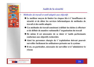 MASNAOUI 59
Audit de la sécurité
• Méthodes de travail et outil adaptés aux objectifs
Le meilleur moyen de limiter les risques liés à l ’insuffisance de
sécurité et de dôter les services informatiques de méthodes de
travail et des outils adaptés
Ces méthodes de travail consistent à définir les tâches à effectuer
et de définir de manière rationnelle l ’organisation du travail
De même il est nécessaire de se doter d ’outils performants
conformes aux objectifs recherchés
Ainsi les personnes chargés de l ’exploitation doivent pouvoir
surveiller facilement les utilisateurs présents sur le système
Il est, en particulier, nécessaire de surveiller et d ’administrer le
réseau
 