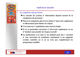 MASNAOUI 60
Audit de la sécurité
• La compétence du personnel
La sécurité du système d ’information dépend surtout de la
compétence du personnel
Plus il est compétent, plus il est à même d ’intervenir rapidement
et efficacement pour limiter les risques
Ceci concerne l ’exploitation mais aussi les études
Il est en particulier nécessaire d ’intervenir rapidement en cas
d ’incident sans prendre de risques excessifs
La maintenance à la suite d ’un incident peut être l ’occasion
d ’une succession de problèmes notamment si on supprime
certains contrôles ou si on ne teste pas complètement les
programmes modifiés
 