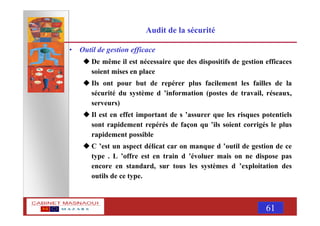 MASNAOUI 61
Audit de la sécurité
• Outil de gestion efficace
De même il est nécessaire que des dispositifs de gestion efficaces
soient mises en place
Ils ont pour but de repérer plus facilement les failles de la
sécurité du système d ’information (postes de travail, réseaux,
serveurs)
Il est en effet important de s ’assurer que les risques potentiels
sont rapidement repérés de façon qu ’ils soient corrigés le plus
rapidement possible
C ’est un aspect délicat car on manque d ’outil de gestion de ce
type . L ’offre est en train d ’évoluer mais on ne dispose pas
encore en standard, sur tous les systèmes d ’exploitation des
outils de ce type.
 