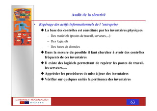 MASNAOUI 63
Audit de la sécurité
• Repérage des actifs informationnels de l ’entreprise
La base des contrôles est constituée par les inventaires physiques
– Des matériels (postes de travail, serveurs,...)
– Des logiciels
– Des bases de données
Dans la mesure du possible il faut chercher à avoir des contrôles
fréquents de ces inventaires
Il existe des logiciels permettant de repérer les postes de travail,
les serveurs,....
Apprécier les procédures de mise à jour des inventaires
Vérifier sur quelques unités la pertinence des inventaires
 