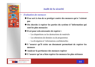 MASNAOUI 64
Audit de la sécurité
• Evaluation des menaces
Il ne sert à rien de se protéger contre des menaces qui n ’existent
pas
On cherche à repérer les parties du système d ’information qui
sont les plus menacées
Il est pour cela nécessaire de repérer :
– Les disparitions ou les destructions de matériels
– Les altérations de données ou de programmes
– La divulgation d ’informations confidentielles
S ’assurer qu’il existe un document permettant de repérer les
menaces
Analyser la pertinence des menaces repérer
S ’assurer qu’on a bien repérer les menaces les plus sérieuses
 