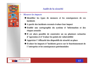 MASNAOUI 65
Audit de la sécurité
• Mesurer les impacts
Identifier les types de menaces et les conséquences de ces
incidents
A partir des incidents recensés évaluer leur impact
Etablir une cartographie du système d ’information et des
risques associés
Il est alors possible de construire un ou plusieurs scénarios
d ’agression et d ’évaluer les points de vulnérabilité
Apprécier l ’efficacité des dispositifs de sécurité en place
Evaluer les impacts d ’incidents graves sur le fonctionnement de
l ’entreprise et les conséquences patrimoniales
 