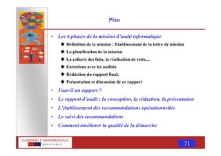 MASNAOUI 71
Plan
• Les 6 phases de la mission d’audit informatique
Définition de la mission : Etablissement de la lettre de mission
La planification de la mission
La collecte des faits, la réalisation de tests,...
Entretiens avec les audités
Rédaction du rapport final,
Présentation et discussion de ce rapport
• Faut-il un rapport ?
• Le rapport d’audit : la conception, la rédaction, la présentation
• L’établissement des recommandations opérationnelles
• Le suivi des recommandations
• Comment améliorer la qualité de la démarche
 