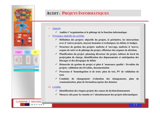 MASNAOUI 77
Objectif:
Auditer l ’organisation et le pilotage de la fonction informatique
Principaux objectifs de contrôle:
Définition des projets: objectifs du projets, le périmètre, les interactions
avec d ’autres projets, moyens humains et techniques, les délais, le budget,
Structure de gestion des projets: maîtrise d ’ouvrage, maîtrise d ’œuvre,
organe de suivi et de pilotage du projet, efficience des organes de décision,
Planification du projet: planning directeur du projet, tableau de bord du
projet,plan de charge, identification des dépassements et anticipation des
blocages et des dérapages de délais
Démarche de gestion de projet et plan d ’assurance qualité : livrables du
projets, validation des livrables, documentation
Processus d ’homologation et de tests: plan de test, PV de validation de
tests
Conduite de changement: évaluation des changements, plan de
communication, plan de formation,reprise des données
Livrable:
Identification des risques projets des causes de dysfonctionnements
Mesures clés pour la réussite et l ’aboutissement des projets informatiques
AUDIT : PROJETS INFORMATIQUES
REVUE DES CONTRÖLES GENERAUX INFORMATIQUES
AUDIT
:
APPLICATIONS
INFORMATIQUES
URBANISATION DU SYSTEME D ’INFORMATION
AUDIT
:
ALIGNEMENT
STRATEGIQUE
AUDIT
:
FONCTION
INFORMATIQUES
Choix et orientation
du système
d ’information
Mise en œuvre
et
développemen
t du SI
Exploitati
on du SI
AUDIT
:
PROJETS
INFORMATIQUES
 