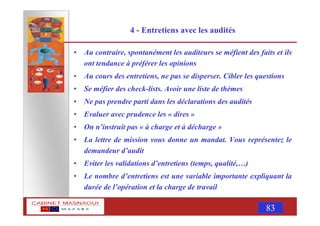 MASNAOUI 83
4 - Entretiens avec les audités
• Au contraire, spontanément les auditeurs se méfient des faits et ils
ont tendance à préférer les opinions
• Au cours des entretiens, ne pas se disperser. Cibler les questions
• Se méfier des check-lists. Avoir une liste de thèmes
• Ne pas prendre parti dans les déclarations des audités
• Evaluer avec prudence les « dires »
• On n’instruit pas « à charge et à décharge »
• La lettre de mission vous donne un mandat. Vous représentez le
demandeur d’audit
• Eviter les validations d’entretiens (temps, qualité,…)
• Le nombre d’entretiens est une variable importante expliquant la
durée de l’opération et la charge de travail
 