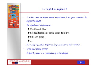 MASNAOUI 84
5 - Faut-il un rapport ?
• Il existe une curieuse mode consistant à ne pas remettre de
rapport d’audit
• De nombreux arguments :
C’est long à faire
Les décideurs n’ont pas le temps de le lire
Il ne sert à rien
…
• Il serait préférable de faire une présentation PowerPoint
• C’est une grave erreur
• Il faut les deux : le rapport et la présentation
 