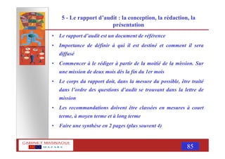 MASNAOUI 85
5 - Le rapport d’audit : la conception, la rédaction, la
présentation
• Le rapport d’audit est un document de référence
• Importance de définir à qui il est destiné et comment il sera
diffusé
• Commencer à le rédiger à partir de la moitié de la mission. Sur
une mission de deux mois dès la fin du 1er mois
• Le corps du rapport doit, dans la mesure du possible, être traité
dans l’ordre des questions d’audit se trouvant dans la lettre de
mission
• Les recommandations doivent être classées en mesures à court
terme, à moyen terme et à long terme
• Faire une synthèse en 2 pages (plus souvent 4)
 