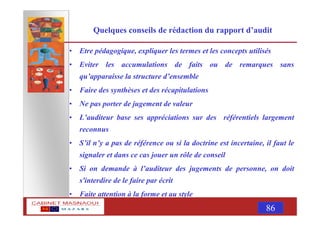 MASNAOUI 86
Quelques conseils de rédaction du rapport d’audit
• Etre pédagogique, expliquer les termes et les concepts utilisés
• Eviter les accumulations de faits ou de remarques sans
qu’apparaisse la structure d’ensemble
• Faire des synthèses et des récapitulations
• Ne pas porter de jugement de valeur
• L’auditeur base ses appréciations sur des référentiels largement
reconnus
• S’il n’y a pas de référence ou si la doctrine est incertaine, il faut le
signaler et dans ce cas jouer un rôle de conseil
• Si on demande à l’auditeur des jugements de personne, on doit
s'interdire de le faire par écrit
• Faite attention à la forme et au style
 