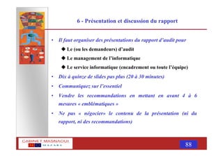 MASNAOUI 88
6 - Présentation et discussion du rapport
• Il faut organiser des présentations du rapport d’audit pour
Le (ou les demandeurs) d’audit
Le management de l’informatique
Le service informatique (encadrement ou toute l’équipe)
• Dix à quinze de slides pas plus (20 à 30 minutes)
• Communiquez sur l’essentiel
• Vendre les recommandations en mettant en avant 4 à 6
mesures « emblématiques »
• Ne pas « négocier» le contenu de la présentation (ni du
rapport, ni des recommandations)
 