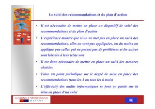 MASNAOUI 90
Le suivi des recommandations et du plan d’action
• Il est nécessaire de mettre en place un dispositif de suivi des
recommandations et du plan d’action
• L’expérience montre que si on ne met pas en place un suivi des
recommandations, elles ne sont pas appliquées, ou du moins on
applique que celles qui ne posent pas de problèmes et les autres
sont laissées à leur triste sort
• Il est donc nécessaire de mettre en place un suivi des mesures
choisies
• Faire un point périodique sur le degré de mise en place des
recommandations (tous les 3 ou tous les 6 mois)
• L’efficacité des audits informatiques se joue en partie sur la
mise en place d’un suivi
 