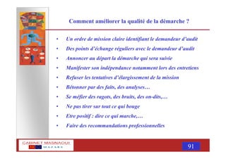 MASNAOUI 91
Comment améliorer la qualité de la démarche ?
• Un ordre de mission claire identifiant le demandeur d’audit
• Des points d’échange réguliers avec le demandeur d’audit
• Annoncer au départ la démarche qui sera suivie
• Manifester son indépendance notamment lors des entretiens
• Refuser les tentatives d’élargissement de la mission
• Bétonner par des faits, des analyses…
• Se méfier des ragots, des bruits, des on-dits,…
• Ne pas tirer sur tout ce qui bouge
• Etre positif : dire ce qui marche,…
• Faire des recommandations professionnelles
 