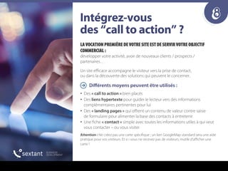8fåí¨ÖêÉòJîçìë==
ÇÉë=“Å~ää=íç=~ÅíáçåÒ===
LA VOCATION PREMIÈRE DE VOTRE SITE EST DE SERVIR VOTRE OBJECTIF
COMMERCIAL :
développer votre activité, avoir de nouveaux clients / prospects /
partenaires…
Un site eﬃcace accompagne le visiteur vers la prise de contact,
ou dans la découverte des solutions qui peuvent le concerner.
Diﬀérents moyens peuvent être utilisés :
•  Des « call to action » bien placés
•  Des liens hypertexte pour guider le lecteur vers des informations
complémentaires pertinentes pour lui
•  Des « landing pages » qui oﬀrent un contenu de valeur contre saisie
de formulaire pour alimenter la base des contacts à entretenir
•  Une fiche « contact » simple avec toutes les informations utiles à qui veut
vous contacter – ou vous visiter
Attention : Ne créez pas une carte spécifique ; un lien GoogleMap standard sera une aide
pratique pour vos visiteurs. Et si i vous ne recevez pas de visiteurs, inutile d’aﬃcher une
carte !
 