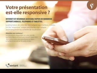 INTERNET EST DÉSORMAIS ACCESSIBLE DEPUIS DE NOMBREUX
SUPPORTS MOBILES, TÉLÉPHONES ET TABLETTES.
La présentation de votre site doit s’adapter aux interfaces mobiles.
Un site “responsive” intègre une interface qui s’adapte
automatiquement au contexte de visualisation.
Attention aux contenus !
Les documents disponibles sur votre site tels
que livres blancs et brochures doivent également
être conçus pour une consultation en ligne –
et faciliter la lecture sur de petits écrans.
9sçíêÉ=éê¨ëÉåí~íáçå==
ÉëíJÉääÉ=êÉëéçåëáîÉ===
 