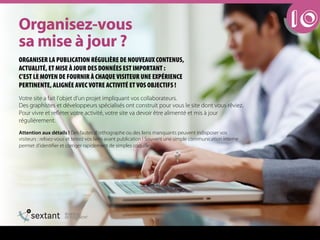 Votre site a fait l’objet d’un projet impliquant vos collaborateurs.
Des graphistes et développeurs spécialisés ont construit pour vous le site dont vous rêviez.
Pour vivre et refléter votre activité, votre site va devoir être alimenté et mis à jour
régulièrement.
Attention aux détails ! Des fautes d’orthographe ou des liens manquants peuvent indisposer vos
visiteurs : relisez-vous et testez vos liens avant publication ! Souvent une simple communication interne
permet d’identifier et corriger rapidement de simples coquilles.
10lêÖ~åáëÉòJîçìë==
ë~=ãáëÉ=¶=àçìê===
ORGANISER LA PUBLICATION RÉGULIÈRE DE NOUVEAUX CONTENUS,
ACTUALITÉ, ET MISE À JOUR DES DONNÉES EST IMPORTANT :
C’EST LE MOYEN DE FOURNIR À CHAQUE VISITEUR UNE EXPÉRIENCE
PERTINENTE, ALIGNÉE AVEC VOTRE ACTIVITÉ ET VOS OBJECTIFS !
 