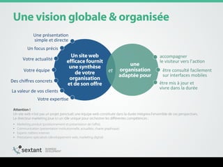 råÉ=îáëáçå=ÖäçÄ~äÉ=C=çêÖ~åáë¨É=
=
rå=ëáíÉ=ïÉÄ==
ÉÑÑáÅ~ÅÉ=Ñçìêåáí==
ìåÉ=ëóåíÜèëÉ==
ÇÉ=îçíêÉ==
çêÖ~åáë~íáçå==
Éí=ÇÉ=ëçå=çÑÑêÉ=
ìåÉ==
çêÖ~åáë~íáçå=
~Ç~éí¨É=éçìê=
et
Une	
  présentaFon	
  
simple	
  et	
  directe	
  
Un	
  focus	
  précis	
  
Votre	
  actualité	
  
Votre	
  équipe	
  
Des	
  chiﬀres	
  concrets	
  
La	
  valeur	
  de	
  vos	
  clients	
  
Votre	
  experFse	
  
accompagner	
  	
  
le	
  visiteur	
  vers	
  l’acFon	
  
être	
  consulté	
  facilement	
  	
  
sur	
  interfaces	
  mobiles	
  
être	
  mis	
  à	
  jour	
  et	
  	
  
vivre	
  dans	
  la	
  durée	
  
Attention !
Un site web n’est pas un projet ponctuel; une équipe web constituée dans la durée intégrera l’ensemble de ces perspectives.
Le directeur marketing joue ici un rôle unique pour orchestrer les diﬀérentes compétences :
•  Marketing produit (positionnement et présentation de l’oﬀre)
•  Communication (présentation institutionnelle, actualités, charte graphique)
•  Experts métiers internes
•  Prestataires spécialisés (développement web, marketing digital)
 