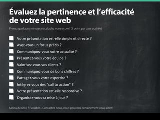 Votre	
  présentaFon	
  est-­‐elle	
  simple	
  et	
  directe	
  ?	
  
Avez-­‐vous	
  un	
  focus	
  précis	
  ?	
  
Communiquez-­‐vous	
  votre	
  actualité	
  ?	
  
Présentez-­‐vous	
  votre	
  équipe	
  ?	
  
Valorisez-­‐vous	
  vos	
  clients	
  ?	
  
Communiquez-­‐vous	
  de	
  bons	
  chiﬀres	
  ?	
  	
  
Partagez-­‐vous	
  votre	
  experFse	
  ?	
  	
  
Intégrez-­‐vous	
  des	
  “call	
  to	
  acFon”	
  ?	
  	
  
Votre	
  présentaFon	
  est-­‐elle	
  responsive	
  ?	
  
Organisez-­‐vous	
  sa	
  mise	
  à	
  jour	
  ?	
  
°î~äìÉò=ä~=éÉêíáåÉåÅÉ=Éí=äÛÉÑÑáÅ~Åáí¨=
ÇÉ=îçíêÉ=ëáíÉ=ïÉÄ=
Prenez quelques minutes et calculez votre score ! (1 point par case cochée) 	
  
Moins de 6/10 ? Passable... Contactez-nous, nous pouvons certainement vous aider !	
  
 