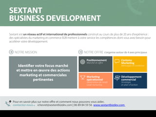 Sextant est un réseau actif et international de professionnels construit au cours de plus de 20 ans d’expérience :
des spécialistes du marketing et commerce B2B mettent à votre service les compétences dont vous avez besoin pour
accélérer votre développement.
pbuq^kq==
_rpfkbpp=absbilmjbkq=
NOTRE MISSION s’organise autour de 4 axes principaux
Identifier votre focus marché
et mettre en œuvre des actions
marketing et commerciales
pertinentes
Développement	
  	
  
commercial	
  
Stratégie	
  	
  
et	
  plan	
  d’acCon	
  
PosiGonnement	
  
Marché	
  et	
  oﬀre	
  
Contenu	
  	
  
MarkeGng	
  
Messages	
  et	
  contenus	
  
MarkeGng	
  
opéraGonnel	
  
GénéraCon	
  de	
  leads	
  
Lead	
  nurturing	
  
Pour en savoir plus sur notre oﬀre et comment nous pouvons vous aider,
contactez-nous ichevret@sextantbizdev.com | 06 89 84 59 56 www.sextantbizdev.comg	
  
NOTRE OFFRE
 