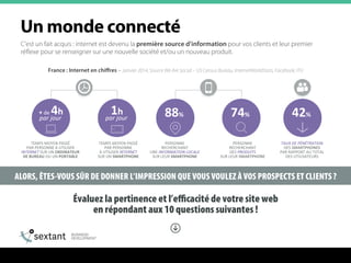 ALORS, ÊTES-VOUS SÛR DE DONNER L’IMPRESSION QUE VOUS VOULEZ À VOS PROSPECTS ET CLIENTS ?
C’est un fait acquis : internet est devenu la première source d’information pour vos clients et leur premier
réflexe pour se renseigner sur une nouvelle société et/ou un nouveau produit.
Évaluez la pertinence et l’eﬃcacité de votre site web
en répondant aux 10 questions suivantes !
+	
  de	
  4h	
  	
  
par	
  jour	
  
1h	
  
par	
  jour	
  
TEMPS	
  MOYEN	
  PASSÉ	
  	
  
PAR	
  PERSONNE	
  À	
  UTILISER	
  
INTERNET	
  SUR	
  UN	
  ORDINATEUR	
  
DE	
  BUREAU	
  OU	
  UN	
  PORTABLE	
  	
  
TEMPS	
  MOYEN	
  PASSÉ	
  	
  
PAR	
  PERSONNE	
  	
  
À	
  UTILISER	
  INTERNET	
  	
  
SUR	
  UN	
  SMARTPHONE	
  
88%	
   74%	
  
PERSONNE	
  	
  
RECHERCHANT	
  	
  
UNE	
  INFORMATION	
  LOCALE	
  
SUR	
  LEUR	
  SMARTPHONE	
  
PERSONNE	
  	
  
RECHERCHANT	
  	
  
DES	
  PRODUITS	
  	
  
SUR	
  LEUR	
  SMARTPHONE	
  
42%	
  
TAUX	
  DE	
  PÉNÉTRATION	
  	
  
DES	
  SMARTPHONES	
  	
  
PAR	
  RAPPORT	
  AU	
  TOTAL	
  	
  
DES	
  UTILISATEURS	
  
France : Internet en chiﬀres – Janvier 2014, Source We Are Social – US Census Bureau, InternetWorldStats, Facebook, ITU
rå=ãçåÇÉ=ÅçååÉÅí¨=
 