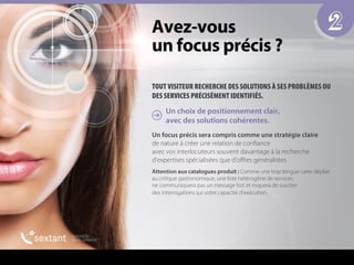 TOUT VISITEUR RECHERCHE DES SOLUTIONS À SES PROBLÈMES OU
DES SERVICES PRÉCISÉMENT IDENTIFIÉS.
Un choix de positionnement clair,
avec des solutions cohérentes.
Un focus précis sera compris comme une stratégie claire
de nature à créer une relation de confiance
avec vos interlocuteurs souvent davantage à la recherche
d’expertises spécialisées que d’oﬀres généralistes.
Attention aux catalogues produit : Comme une trop longue carte déplait
au critique gastronomique, une liste hétérogène de services
ne communiquera pas un message fort et risquera de susciter
des interrogations sur votre capacité d’exécution.
2^îÉòJîçìë==
ìå=ÑçÅìë=éê¨Åáë==
 