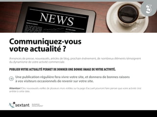 `çããìåáèìÉòJîçìë==
îçíêÉ=~Åíì~äáí¨==
Annonces de presse, nouveautés, articles de blog, prochain événement, de nombreux éléments témoignent
du dynamisme de votre activité commerciale.
PUBLIER VOTRE ACTUALITÉ PERMET DE DONNER UNE BONNE IMAGE DE VOTRE ACTIVITÉ.
Une publication régulière fera vivre votre site, et donnera de bonnes raisons
à vos visiteurs occasionnels de revenir sur votre site.
Attention ! Des nouveautés vieilles de plusieurs mois visibles sur la page d’accueil pourront faire penser que votre activité s’est
arrêtée à cette date.
3
 