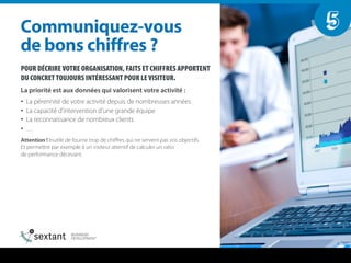 POUR DÉCRIRE VOTRE ORGANISATION, FAITS ET CHIFFRES APPORTENT
DU CONCRET TOUJOURS INTÉRESSANT POUR LE VISITEUR.
La priorité est aux données qui valorisent votre activité :
•  La pérennité de votre activité depuis de nombreuses années
•  La capacité d’intervention d’une grande équipe
•  La reconnaissance de nombreux clients
•  …
Attention ! Inutile de fournir trop de chiﬀres qui ne servent pas vos objectifs.
Et permettre par exemple à un visiteur attentif de calculer un ratio
de performance décevant.
`çããìåáèìÉòJîçìë==
ÇÉ=Äçåë=ÅÜáÑÑêÉë===
5
 